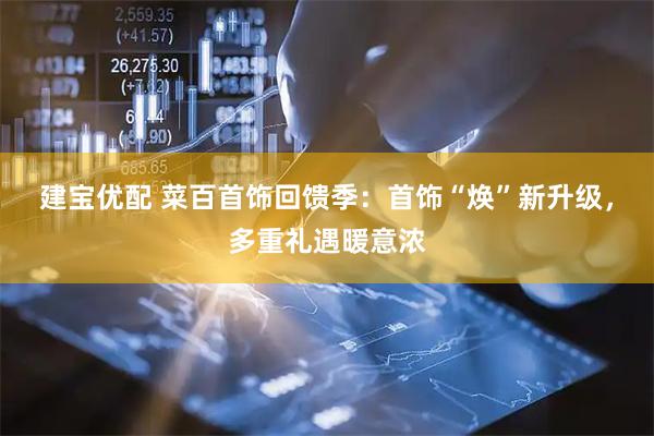 建宝优配 菜百首饰回馈季：首饰“焕”新升级，多重礼遇暖意浓