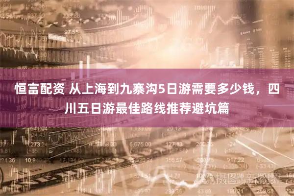 恒富配资 从上海到九寨沟5日游需要多少钱，四川五日游最佳路线推荐避坑篇