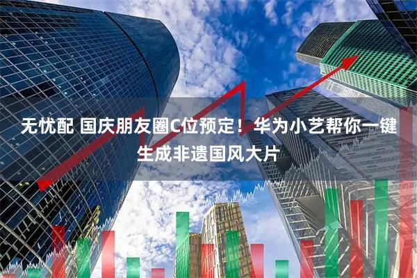 无忧配 国庆朋友圈C位预定！华为小艺帮你一键生成非遗国风大片