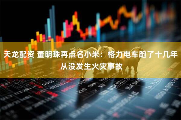 天龙配资 董明珠再点名小米：格力电车跑了十几年 从没发生火灾事故