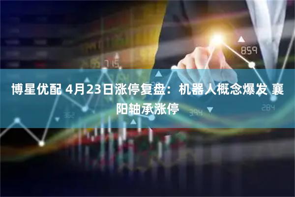 博星优配 4月23日涨停复盘：机器人概念爆发 襄阳轴承涨停