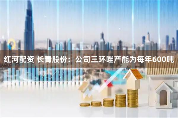 红河配资 长青股份：公司三环唑产能为每年600吨