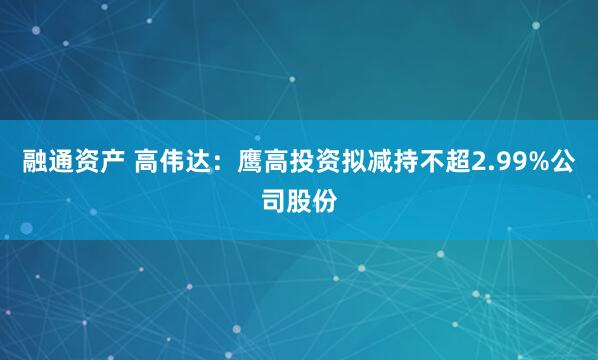 融通资产 高伟达：鹰高投资拟减持不超2.99%公司股份
