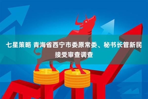 七星策略 青海省西宁市委原常委、秘书长管新民接受审查调查