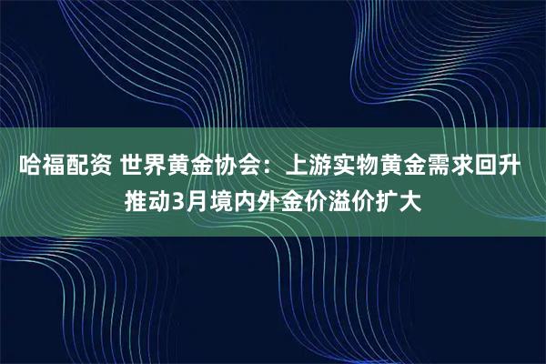 哈福配资 世界黄金协会：上游实物黄金需求回升 推动3月境内外金价溢价扩大