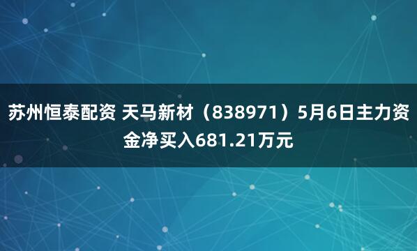 苏州恒泰配资 天马新材（838971）5月6日主力资金净买入681.21万元