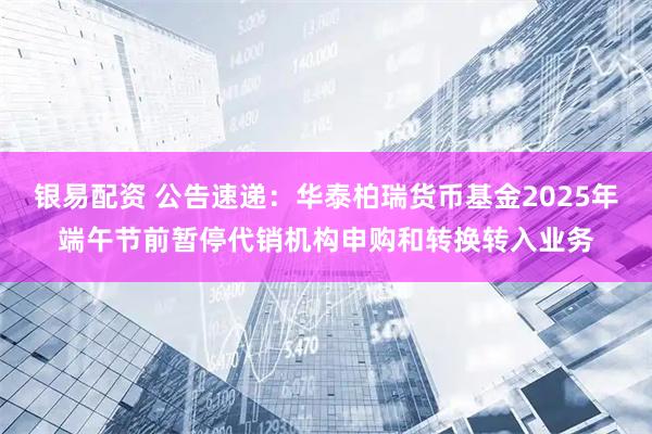 银易配资 公告速递：华泰柏瑞货币基金2025年端午节前暂停代销机构申购和转换转入业务