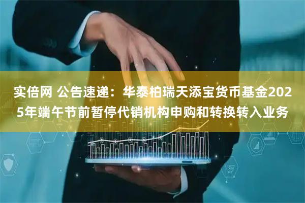 实倍网 公告速递：华泰柏瑞天添宝货币基金2025年端午节前暂停代销机构申购和转换转入业务