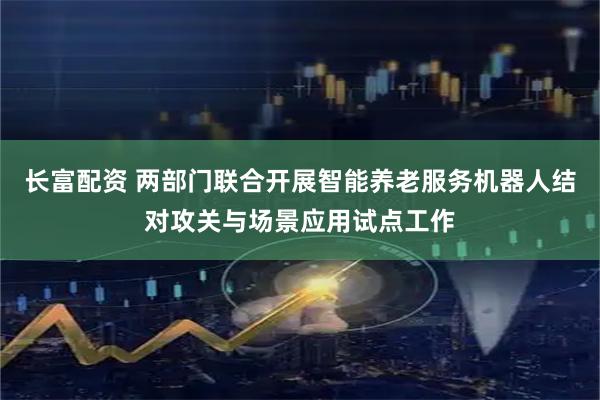 长富配资 两部门联合开展智能养老服务机器人结对攻关与场景应用试点工作