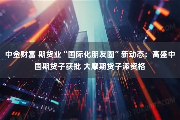 中金财富 期货业“国际化朋友圈”新动态：高盛中国期货子获批 大摩期货子添资格