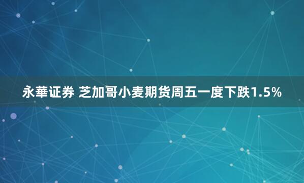 永華证券 芝加哥小麦期货周五一度下跌1.5%
