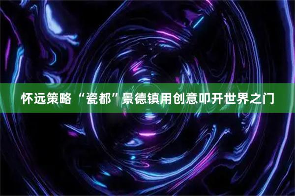 怀远策略 “瓷都”景德镇用创意叩开世界之门