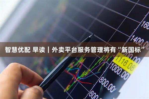 智慧优配 早读｜外卖平台服务管理将有“新国标”