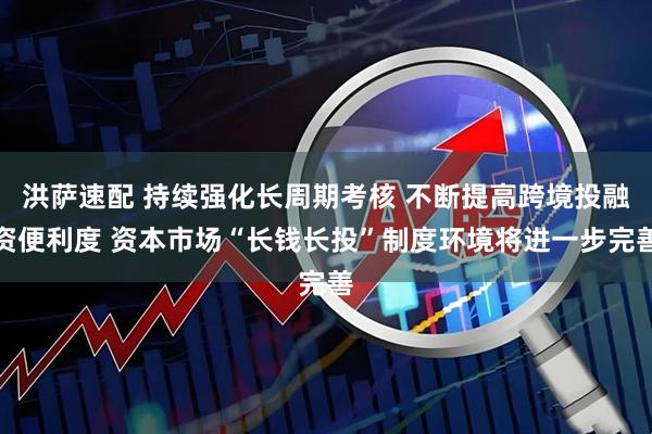 洪萨速配 持续强化长周期考核 不断提高跨境投融资便利度 资本市场“长钱长投”制度环境将进一步完善