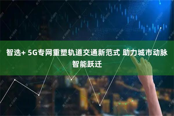 智选+ 5G专网重塑轨道交通新范式 助力城市动脉智能跃迁