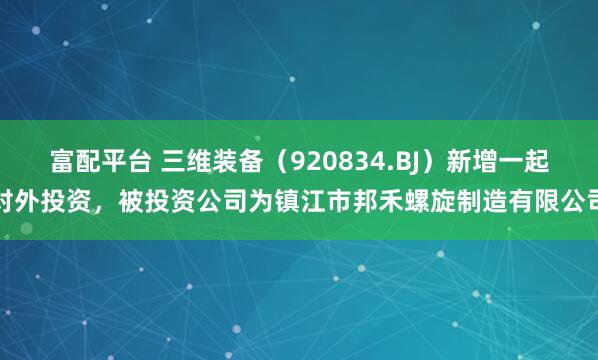 富配平台 三维装备（920834.BJ）新增一起对外投资，被投资公司为镇江市邦禾螺旋制造有限公司