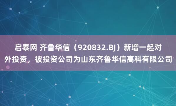 启泰网 齐鲁华信（920832.BJ）新增一起对外投资，被投资公司为山东齐鲁华信高科有限公司