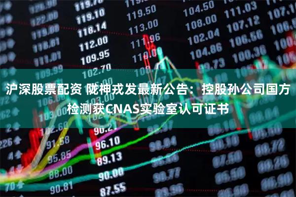 沪深股票配资 陇神戎发最新公告：控股孙公司国方检测获CNAS实验室认可证书