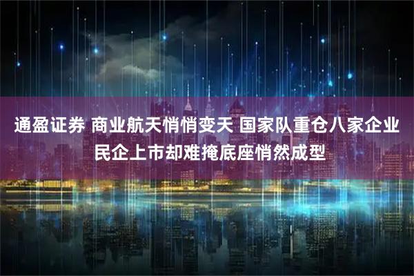 通盈证券 商业航天悄悄变天 国家队重仓八家企业 民企上市却难掩底座悄然成型