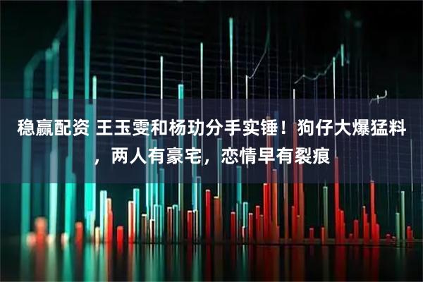 稳赢配资 王玉雯和杨玏分手实锤！狗仔大爆猛料，两人有豪宅，恋情早有裂痕