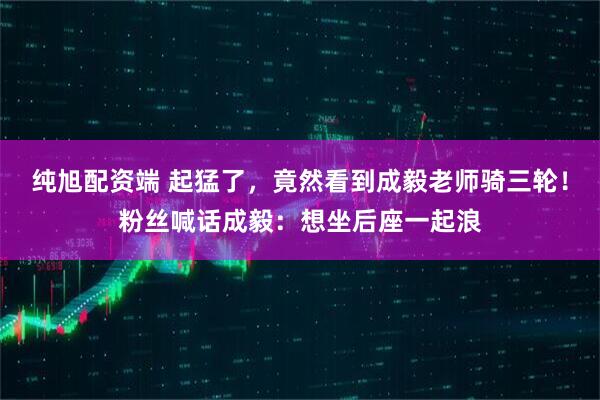 纯旭配资端 起猛了，竟然看到成毅老师骑三轮！粉丝喊话成毅：想坐后座一起浪