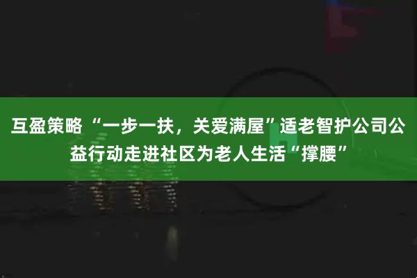 互盈策略 “一步一扶,关爱满屋”适老智护公司公益行动走进社区为老人生活“撑腰”