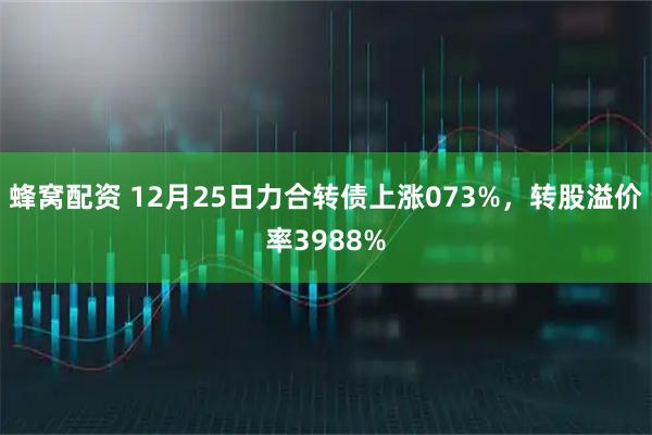蜂窝配资 12月25日力合转债上涨073%，转股溢价率3988%