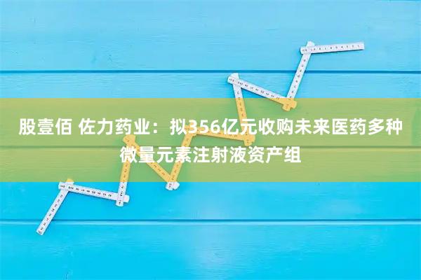 股壹佰 佐力药业：拟356亿元收购未来医药多种微量元素注射液资产组