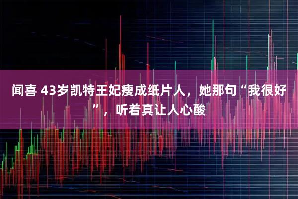闻喜 43岁凯特王妃瘦成纸片人,她那句“我很好”,听着真让人心酸