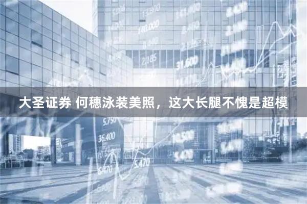 大圣证券 何穗泳装美照,这大长腿不愧是超模