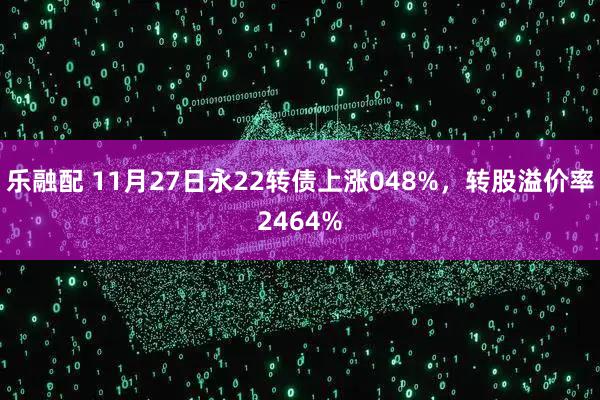 乐融配 11月27日永22转债上涨048%,转股溢价率2464%