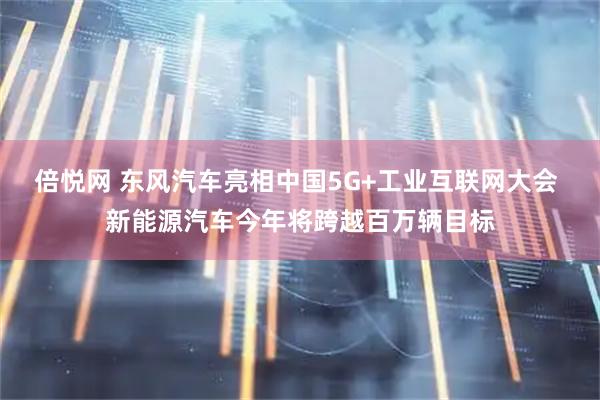 倍悦网 东风汽车亮相中国5G+工业互联网大会 新能源汽车今年将跨越百万辆目标