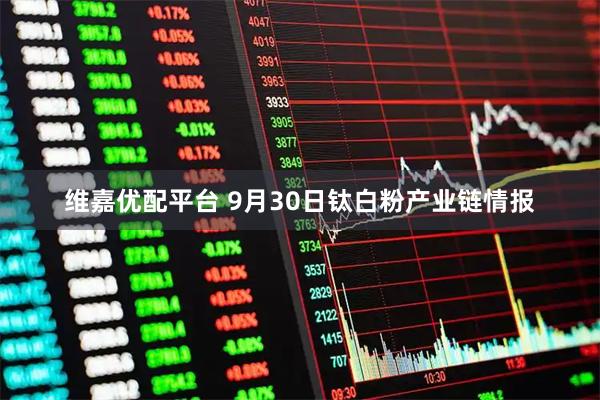 维嘉优配平台 9月30日钛白粉产业链情报
