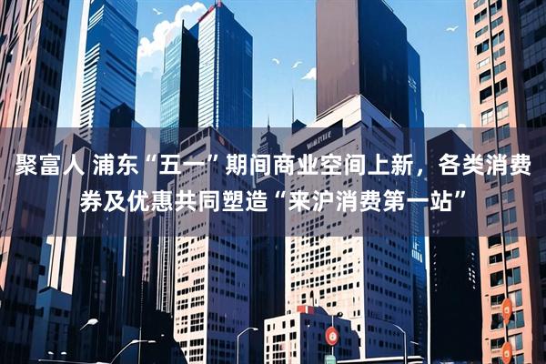 聚富人 浦东“五一”期间商业空间上新，各类消费券及优惠共同塑造“来沪消费第一站”