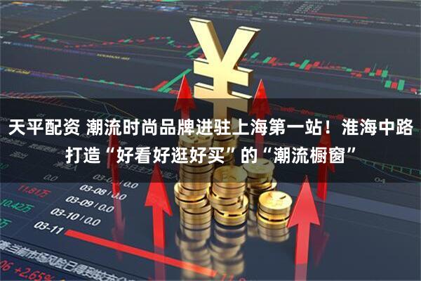 天平配资 潮流时尚品牌进驻上海第一站！淮海中路打造“好看好逛好买”的“潮流橱窗”