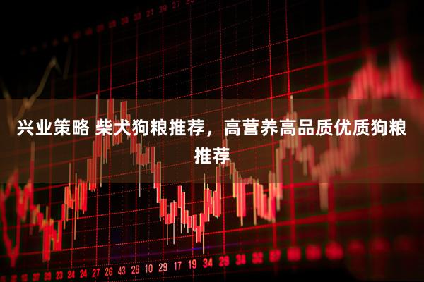 兴业策略 柴犬狗粮推荐，高营养高品质优质狗粮推荐